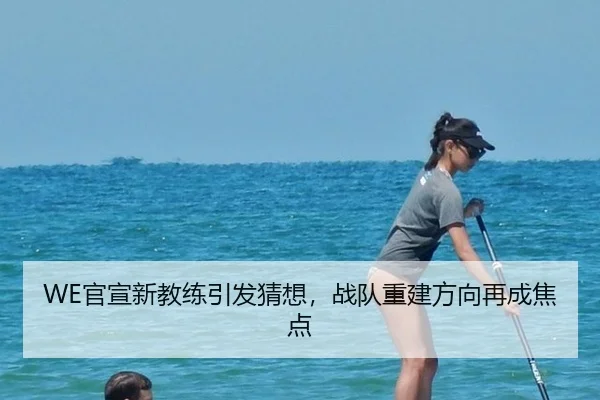 WE官宣新教练引发猜想，战队重建方向再成焦点（leyu）